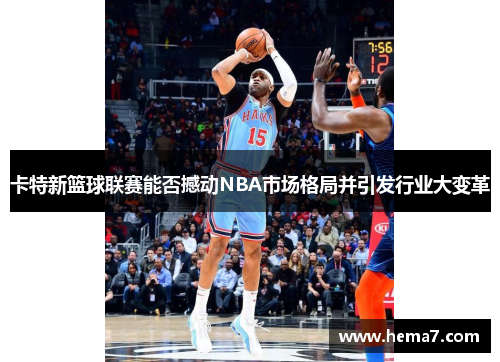 卡特新篮球联赛能否撼动NBA市场格局并引发行业大变革