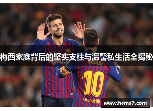 梅西家庭背后的坚实支柱与温馨私生活全揭秘